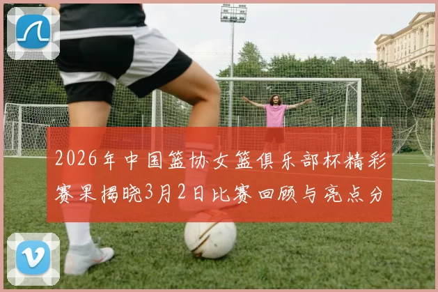 2026年中国篮协女篮俱乐部杯精彩赛果揭晓3月2日比赛回顾与亮点分析