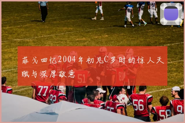 菲戈回忆2004年初见C罗时的惊人天赋与深厚敬意