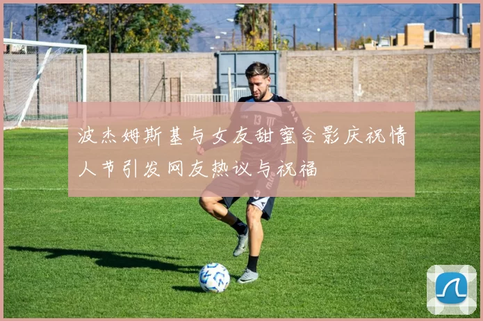 波杰姆斯基与女友甜蜜合影庆祝情人节引发网友热议与祝福