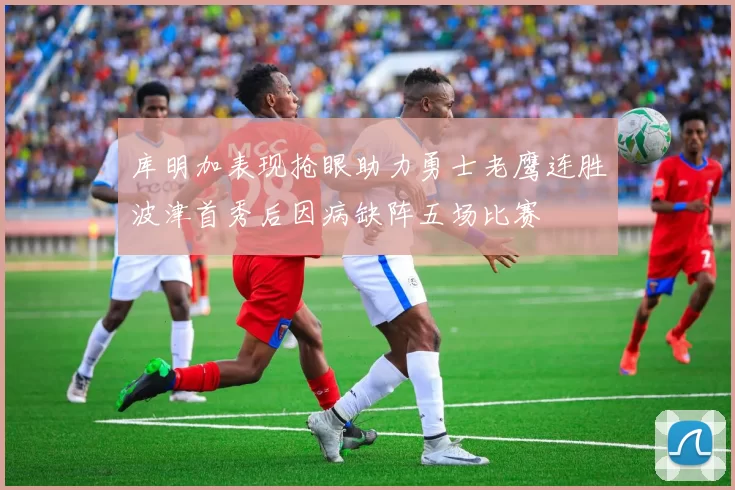 库明加表现抢眼助力勇士老鹰连胜波津首秀后因病缺阵五场比赛