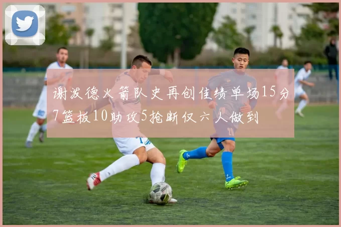 谢泼德火箭队史再创佳绩单场15分7篮板10助攻5抢断仅六人做到