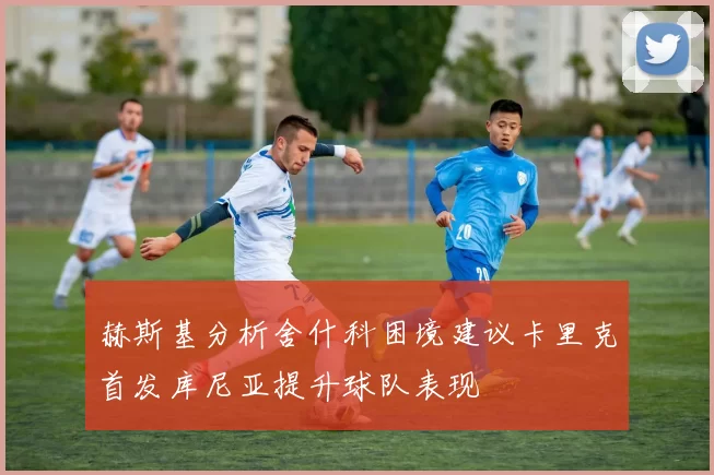 赫斯基分析舍什科困境建议卡里克首发库尼亚提升球队表现