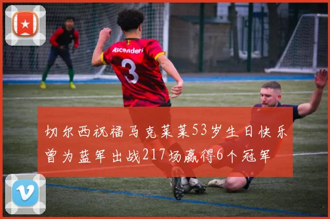 切尔西祝福马克莱莱53岁生日快乐曾为蓝军出战217场赢得6个冠军