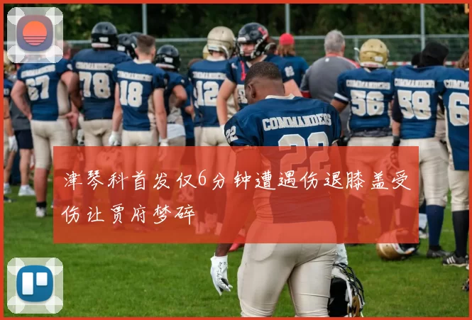 津琴科首发仅6分钟遭遇伤退膝盖受伤让贾府梦碎
