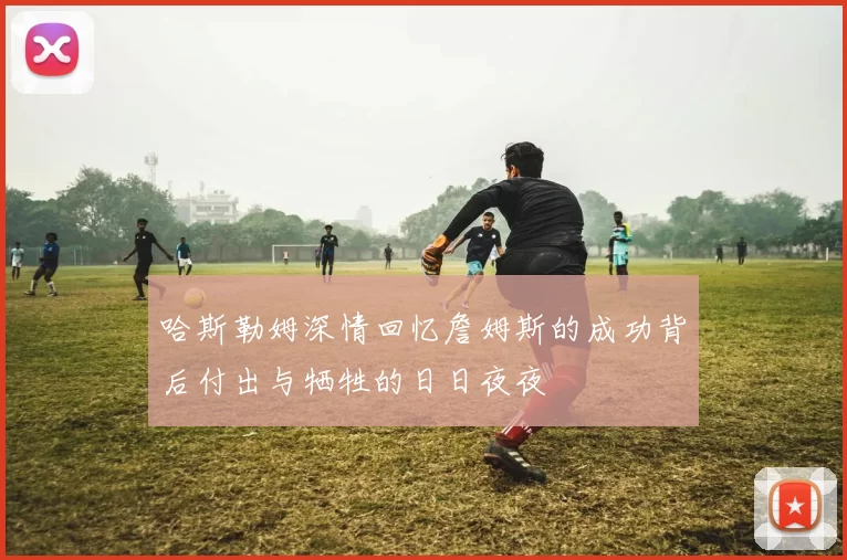 哈斯勒姆深情回忆詹姆斯的成功背后付出与牺牲的日日夜夜