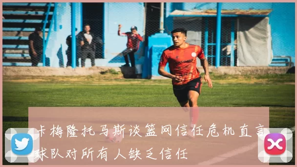 卡梅隆托马斯谈篮网信任危机直言球队对所有人缺乏信任