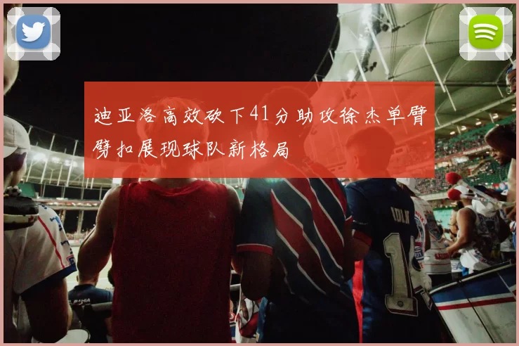 迪亚洛高效砍下41分助攻徐杰单臂劈扣展现球队新格局