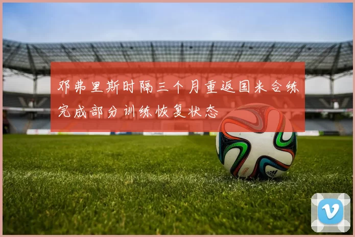 邓弗里斯时隔三个月重返国米合练完成部分训练恢复状态