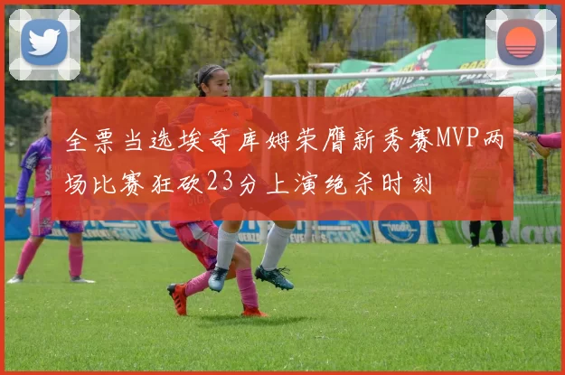全票当选埃奇库姆荣膺新秀赛MVP两场比赛狂砍23分上演绝杀时刻