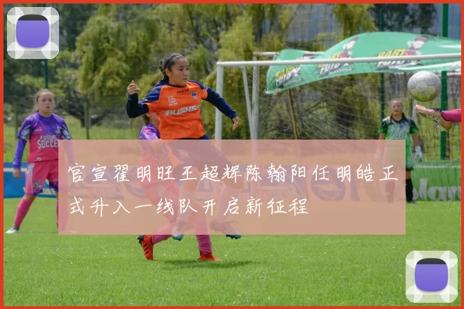 官宣翟明旺王超辉陈翰阳任明皓正式升入一线队开启新征程