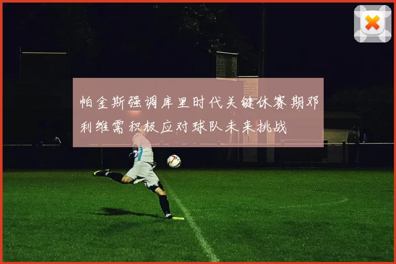 帕金斯强调库里时代关键休赛期邓利维需积极应对球队未来挑战