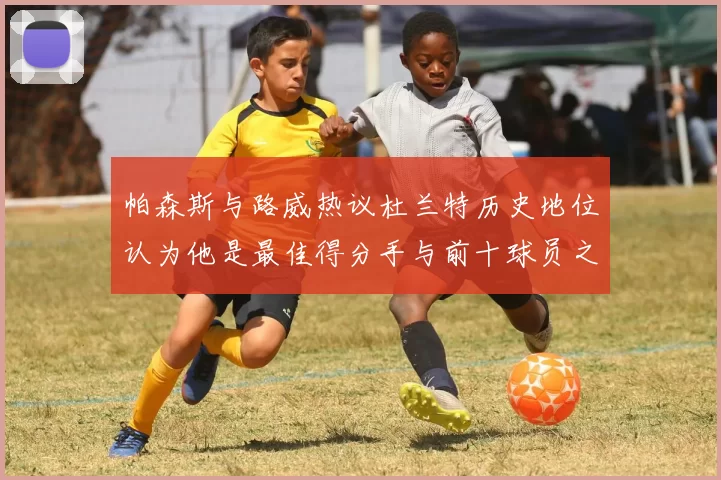 帕森斯与路威热议杜兰特历史地位认为他是最佳得分手与前十球员之一