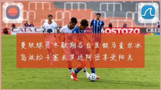 曼联球员冬歇期各自度假马奎尔冰岛放松卡塞米罗迈阿密享受阳光