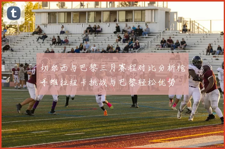 切尔西与巴黎三月赛程对比分析枪手维拉纽卡挑战与巴黎轻松优势