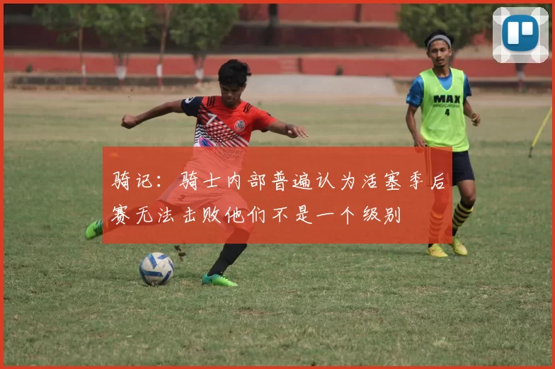 骑记：骑士内部普遍认为活塞季后赛无法击败他们不是一个级别