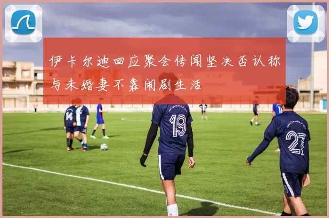 伊卡尔迪回应聚会传闻坚决否认称与未婚妻不靠闹剧生活