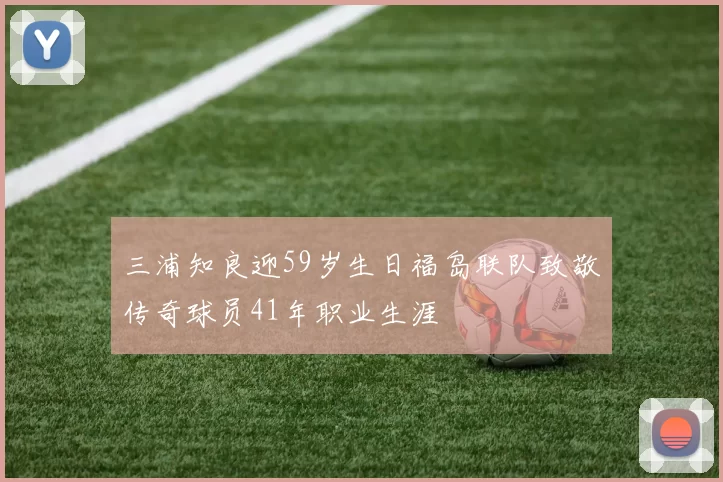 三浦知良迎59岁生日福岛联队致敬传奇球员41年职业生涯